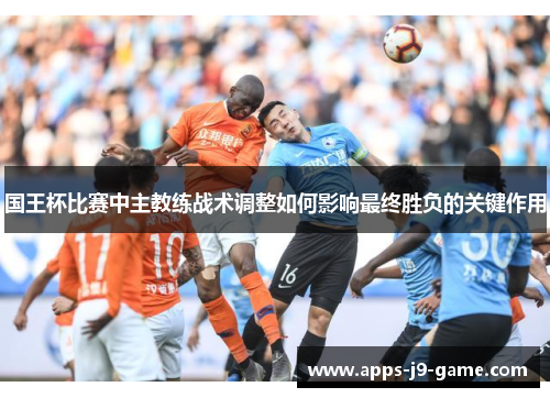 国王杯比赛中主教练战术调整如何影响最终胜负的关键作用 国王杯比赛中主教练战术调整如何影响最终胜负的关键作用
