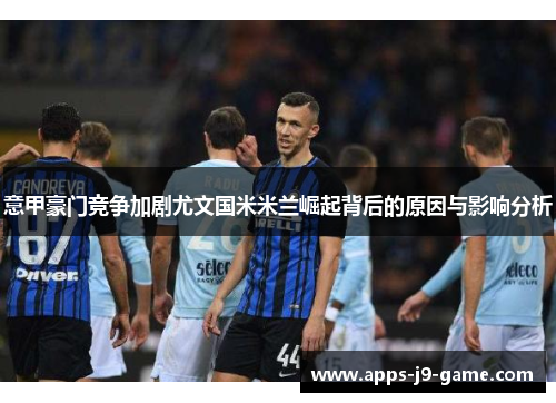 意甲豪门竞争加剧尤文国米米兰崛起背后的原因与影响分析 意甲豪门竞争加剧尤文国米米兰崛起背后的原因与影响分析