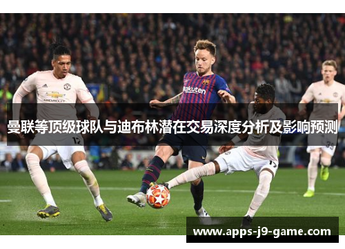 曼联等顶级球队与迪布林潜在交易深度分析及影响预测 曼联等顶级球队与迪布林潜在交易深度分析及影响预测