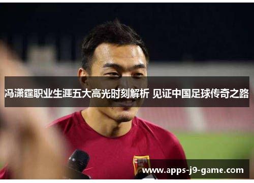 冯潇霆职业生涯五大高光时刻解析 见证中国足球传奇之路 冯潇霆职业生涯五大高光时刻解析 见证中国足球传奇之路