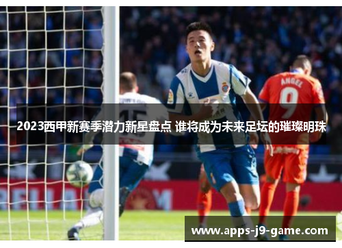2023西甲新赛季潜力新星盘点 谁将成为未来足坛的璀璨明珠 2023西甲新赛季潜力新星盘点 谁将成为未来足坛的璀璨明珠