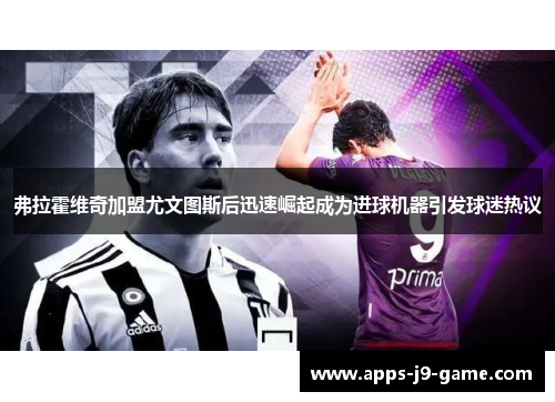 弗拉霍维奇加盟尤文图斯后迅速崛起成为进球机器引发球迷热议 弗拉霍维奇加盟尤文图斯后迅速崛起成为进球机器引发球迷热议