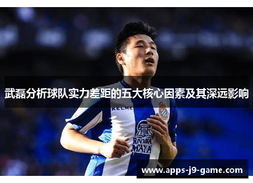 武磊分析球队实力差距的五大核心因素及其深远影响 武磊分析球队实力差距的五大核心因素及其深远影响