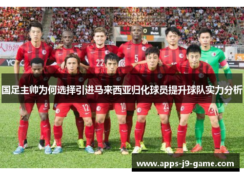 国足主帅为何选择引进马来西亚归化球员提升球队实力分析 国足主帅为何选择引进马来西亚归化球员提升球队实力分析