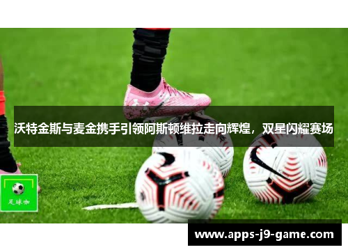 沃特金斯与麦金携手引领阿斯顿维拉走向辉煌,双星闪耀赛场 沃特金斯与麦金携手引领阿斯顿维拉走向辉煌,双星闪耀赛场
