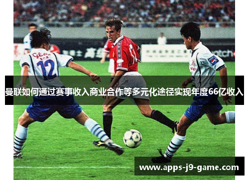 曼联如何通过赛事收入商业合作等多元化途径实现年度66亿收入 曼联如何通过赛事收入商业合作等多元化途径实现年度66亿收入