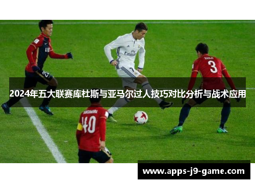 2024年五大联赛库杜斯与亚马尔过人技巧对比分析与战术应用 2024年五大联赛库杜斯与亚马尔过人技巧对比分析与战术应用