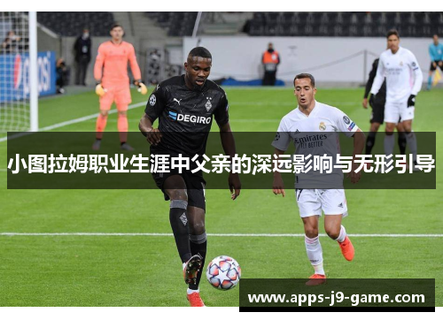 小图拉姆职业生涯中父亲的深远影响与无形引导 小图拉姆职业生涯中父亲的深远影响与无形引导