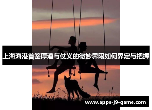 上海海港首签厚道与仗义的微妙界限如何界定与把握 上海海港首签厚道与仗义的微妙界限如何界定与把握