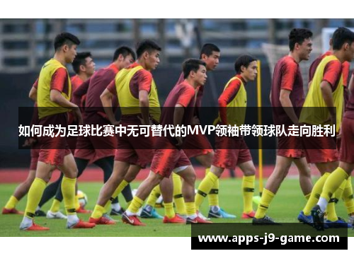 如何成为足球比赛中无可替代的MVP领袖带领球队走向胜利 如何成为足球比赛中无可替代的MVP领袖带领球队走向胜利