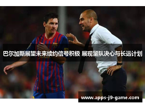 巴尔加斯展望未来续约信号积极 展现留队决心与长远计划 巴尔加斯展望未来续约信号积极 展现留队决心与长远计划