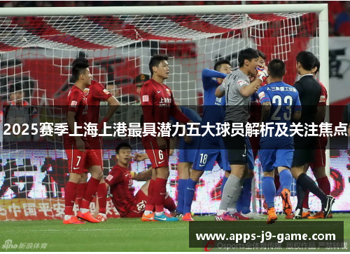 2025赛季上海上港最具潜力五大球员解析及关注焦点 2025赛季上海上港最具潜力五大球员解析及关注焦点