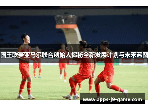 国王联赛亚马尔联合创始人揭秘全新发展计划与未来蓝图 国王联赛亚马尔联合创始人揭秘全新发展计划与未来蓝图