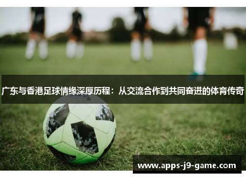 广东与香港足球情缘深厚历程:从交流合作到共同奋进的体育传奇 广东与香港足球情缘深厚历程:从交流合作到共同奋进的体育传奇