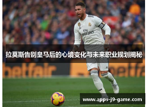 拉莫斯告别皇马后的心境变化与未来职业规划揭秘 拉莫斯告别皇马后的心境变化与未来职业规划揭秘