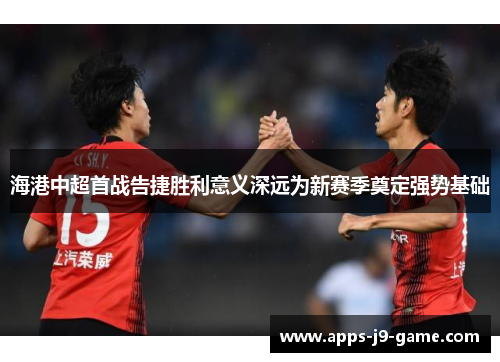 海港中超首战告捷胜利意义深远为新赛季奠定强势基础 海港中超首战告捷胜利意义深远为新赛季奠定强势基础