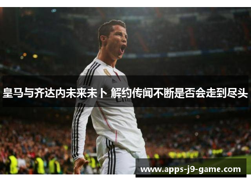 皇马与齐达内未来未卜 解约传闻不断是否会走到尽头 皇马与齐达内未来未卜 解约传闻不断是否会走到尽头