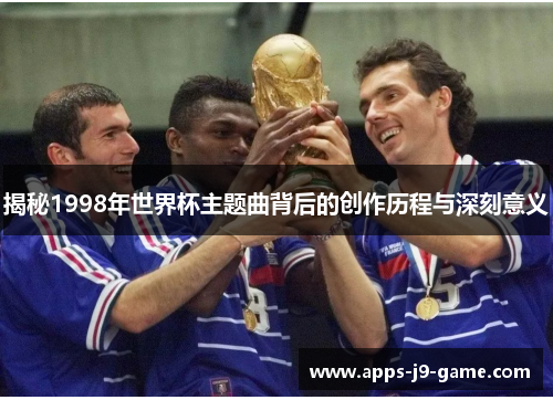 揭秘1998年世界杯主题曲背后的创作历程与深刻意义 揭秘1998年世界杯主题曲背后的创作历程与深刻意义