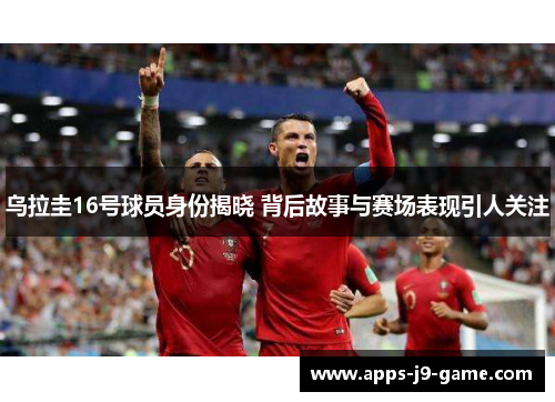 乌拉圭16号球员身份揭晓 背后故事与赛场表现引人关注 乌拉圭16号球员身份揭晓 背后故事与赛场表现引人关注