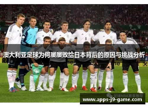 澳大利亚足球为何屡屡败给日本背后的原因与挑战分析 澳大利亚足球为何屡屡败给日本背后的原因与挑战分析
