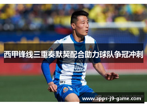 西甲锋线三重奏默契配合助力球队争冠冲刺 西甲锋线三重奏默契配合助力球队争冠冲刺