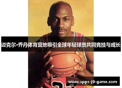 迈克尔·乔丹体育营地吸引全球年轻球员共同竞技与成长 迈克尔·乔丹体育营地吸引全球年轻球员共同竞技与成长