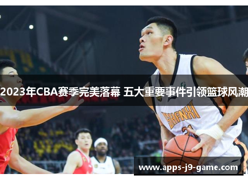 2023年CBA赛季完美落幕 五大重要事件引领篮球风潮 2023年CBA赛季完美落幕 五大重要事件引领篮球风潮