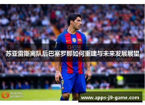 苏亚雷斯离队后巴塞罗那如何重建与未来发展展望