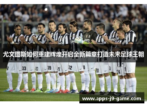 尤文图斯如何重建辉煌开启全新篇章打造未来足球王朝