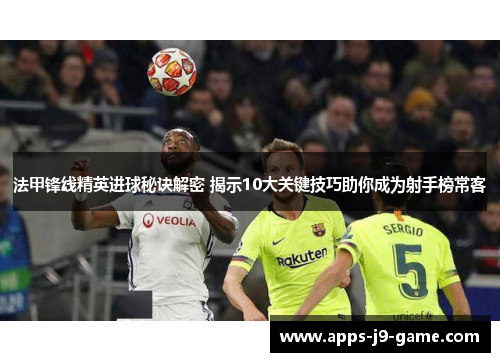 法甲锋线精英进球秘诀解密 揭示10大关键技巧助你成为射手榜常客