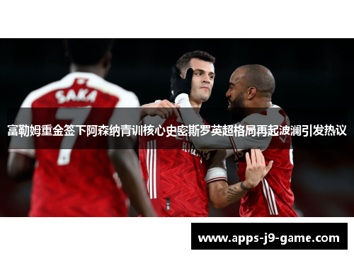 富勒姆重金签下阿森纳青训核心史密斯罗英超格局再起波澜引发热议 富勒姆重金签下阿森纳青训核心史密斯罗英超格局再起波澜引发热议
